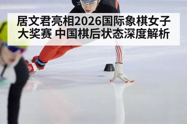 居文君亮相2026国际象棋女子大奖赛 中国棋后状态深度解析